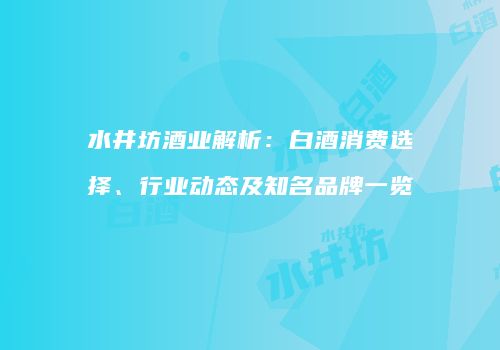 水井坊酒业解析：白酒消费选择、行业动态及知名品牌一览