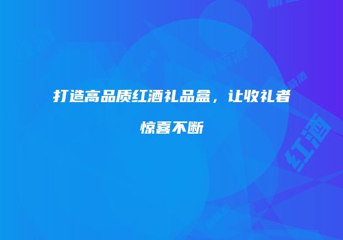打造高品质红酒礼品盒，让收礼者惊喜不断
