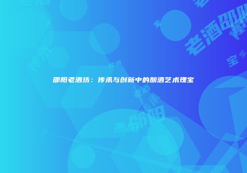 邵阳老酒坊：传承与创新中的酿酒艺术瑰宝