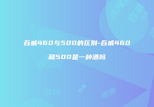百威460与500的区别-百威460和500是一种酒吗