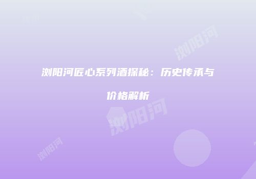 浏阳河匠心系列酒探秘：历史传承与价格解析