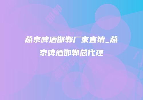 燕京啤酒邯郸厂家直销_燕京啤酒邯郸总代理