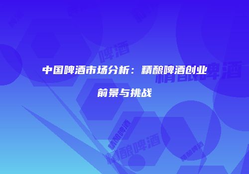 中国啤酒市场分析：精酿啤酒创业前景与挑战