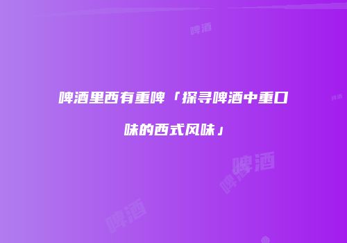 啤酒里西有重啤「探寻啤酒中重口味的西式风味」