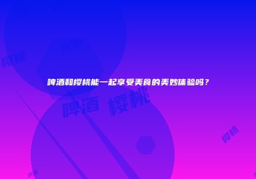 啤酒和樱桃能一起享受美食的美妙体验吗？