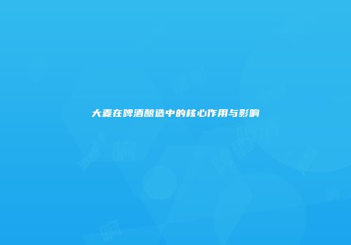 大麦在啤酒酿造中的核心作用与影响