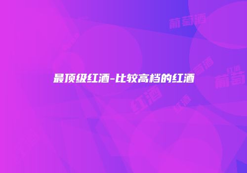 最顶级红酒-比较高档的红酒