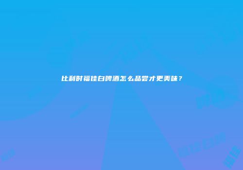 比利时福佳白啤酒怎么品尝才更美味？
