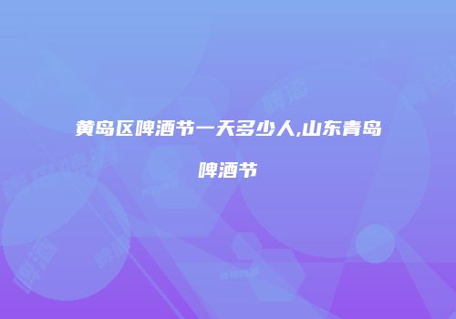 黄岛区啤酒节一天多少人,山东青岛啤酒节