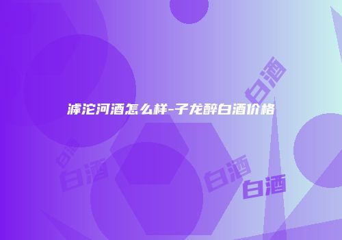 滹沱河酒怎么样-子龙醉白酒价格