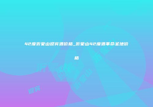 42度沂蒙山迎宾酒价格_沂蒙山42度酒革命圣地价格