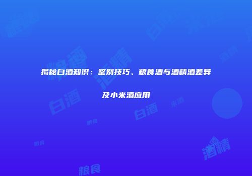 揭秘白酒知识：鉴别技巧、粮食酒与酒精酒差异及小米酒应用