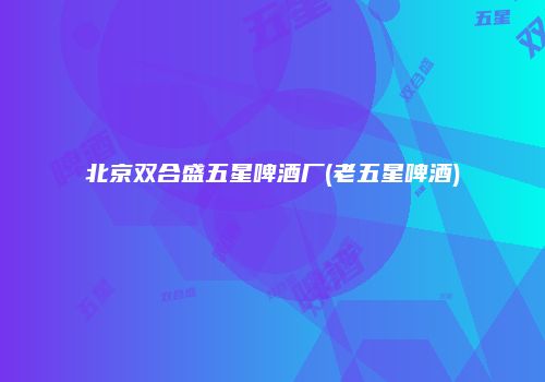 北京双合盛五星啤酒厂(老五星啤酒)