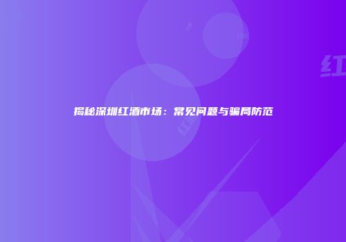 揭秘深圳红酒市场：常见问题与骗局防范
