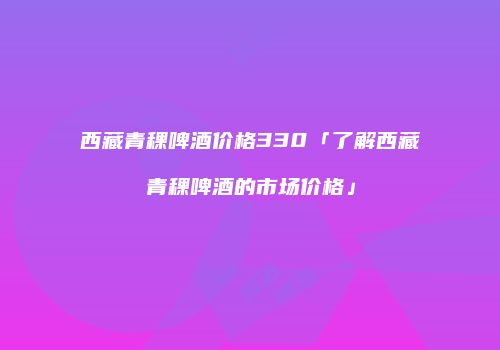 西藏青稞啤酒价格330「了解西藏青稞啤酒的市场价格」