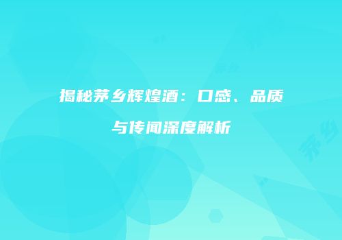 揭秘茅乡辉煌酒：口感、品质与传闻深度解析