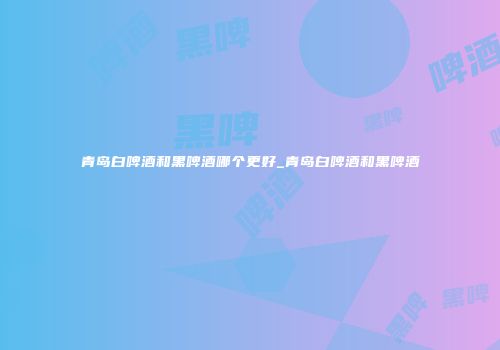 青岛白啤酒和黑啤酒哪个更好_青岛白啤酒和黑啤酒