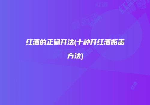 红酒的正确开法(十种开红酒瓶盖方法)