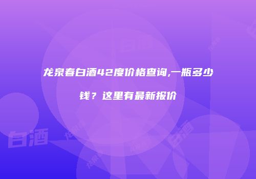 龙泉春白酒42度价格查询,一瓶多少钱？这里有最新报价