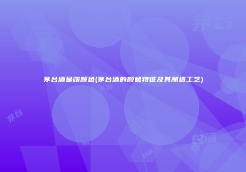 茅台酒是啥颜色(茅台酒的颜色特征及其酿造工艺)