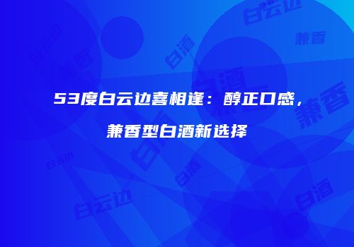 53度白云边喜相逢：醇正口感，兼香型白酒新选择