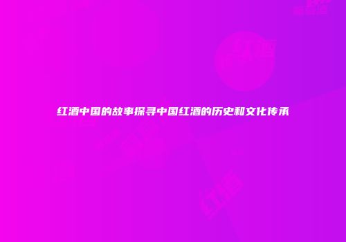 红酒中国的故事探寻中国红酒的历史和文化传承