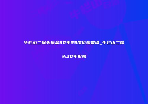 牛栏山二锅头珍品30年53度价格查询_牛栏山二锅头30年价格