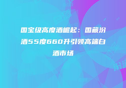 国宝级高度酒崛起：国藏汾酒55度660升引领高端白酒市场