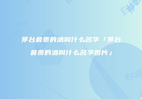 茅台最贵的酒叫什么名字「茅台最贵的酒叫什么名字图片」