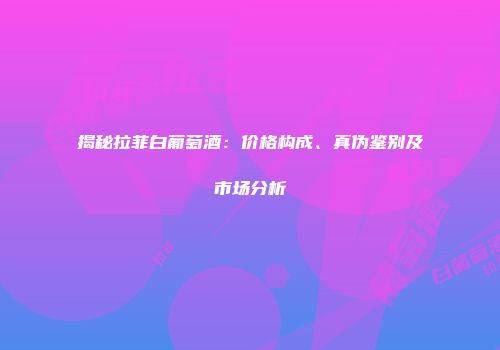 揭秘拉菲白葡萄酒：价格构成、真伪鉴别及市场分析