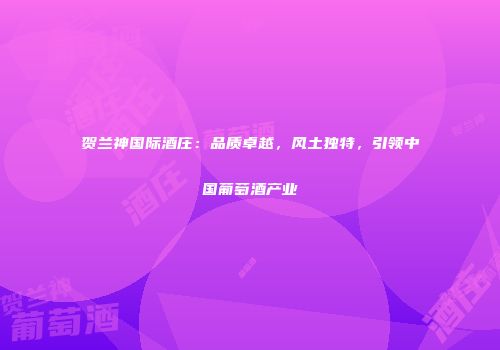 贺兰神国际酒庄：品质卓越，风土独特，引领中国葡萄酒产业