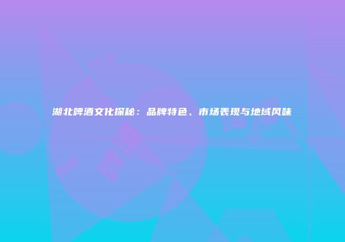 湖北啤酒文化探秘：品牌特色、市场表现与地域风味