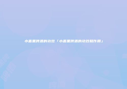 小麦黑啤酒的功效「小麦黑啤酒的功效和作用」