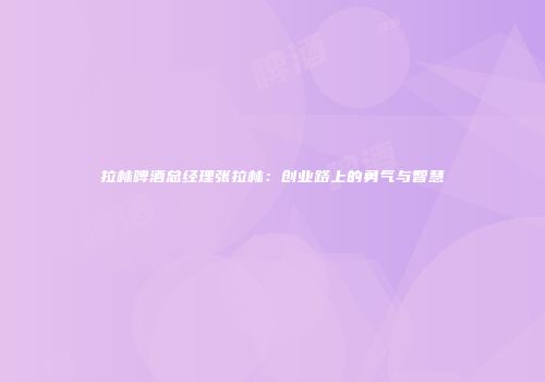 拉林啤酒总经理张拉林：创业路上的勇气与智慧