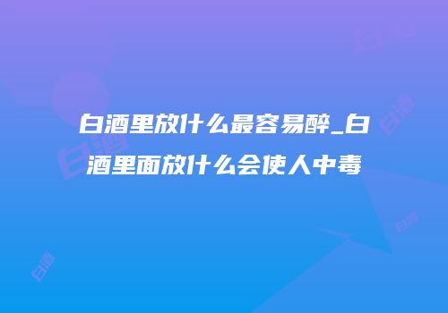 白酒里放什么最容易醉_白酒里面放什么会使人中毒