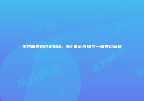 东方明珠酒价格揭秘：3斤窖藏与16年一箱售价解析