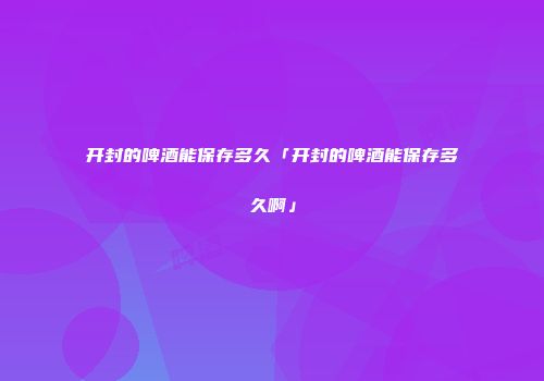 开封的啤酒能保存多久「开封的啤酒能保存多久啊」