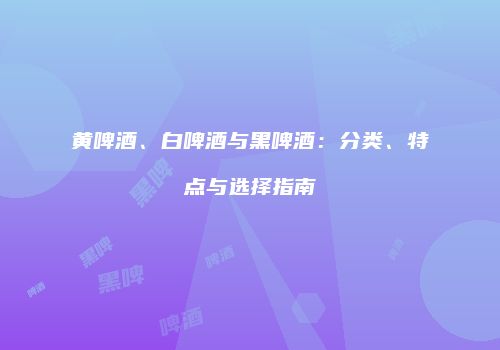 黄啤酒、白啤酒与黑啤酒：分类、特点与选择指南