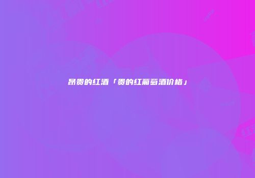 昂贵的红酒「贵的红葡萄酒价格」