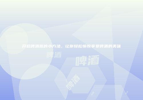 开启啤酒瓶的小方法，让你轻松愉悦享受啤酒的美味