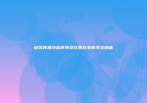 罐装啤酒冷冻时间及饮用注意事项全解析