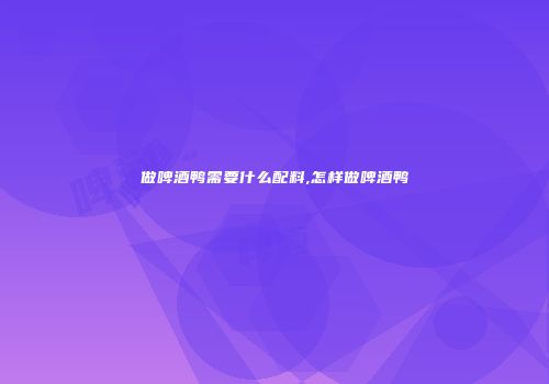 做啤酒鸭需要什么配料,怎样做啤酒鸭
