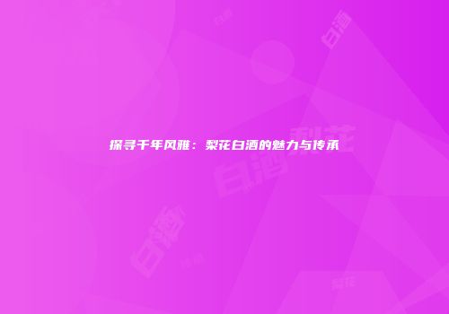 探寻千年风雅：梨花白酒的魅力与传承