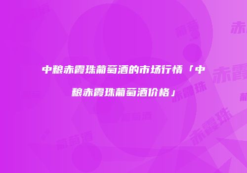 中粮赤霞珠葡萄酒的市场行情「中粮赤霞珠葡萄酒价格」