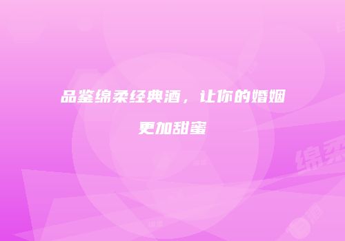 品鉴绵柔经典酒，让你的婚姻更加甜蜜