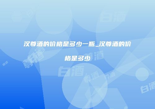 汉尊酒的价格是多少一瓶_汉尊酒的价格是多少