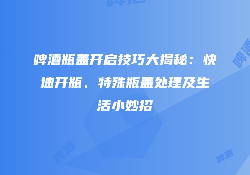 啤酒瓶盖开启技巧大揭秘：快速开瓶、特殊瓶盖处理及生活小妙招