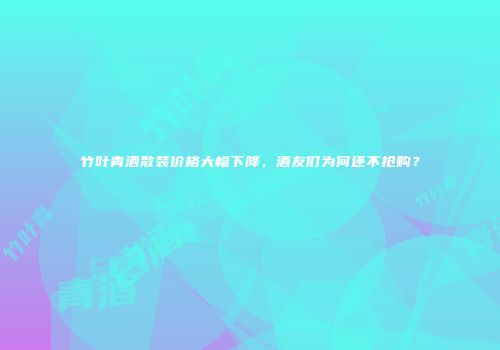 竹叶青酒散装价格大幅下降，酒友们为何还不抢购？