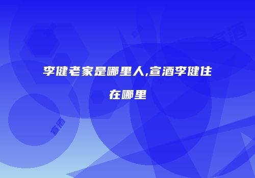 李健老家是哪里人,宣酒李健住在哪里