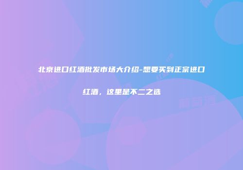 北京进口红酒批发市场大介绍-想要买到正宗进口红酒，这里是不二之选